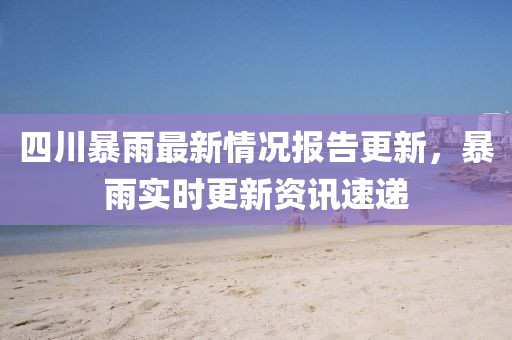 四川暴雨最新情况报告更新，暴雨实时更新资讯速递
