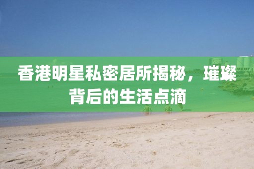 香港明星私密居所揭秘，璀璨背后的生活点滴