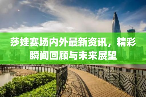 莎娃赛场内外最新资讯，精彩瞬间回顾与未来展望