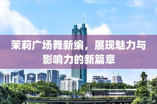 茉莉广场舞新编，展现魅力与影响力的新篇章