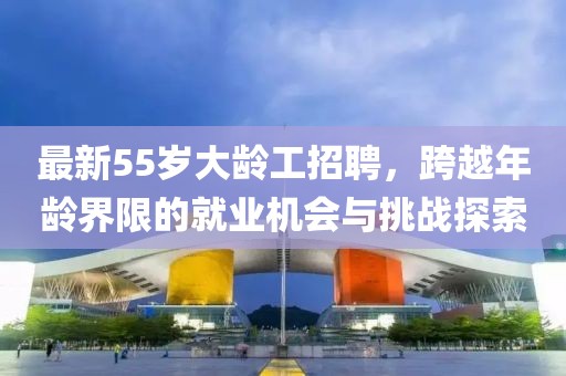 最新55岁大龄工招聘，跨越年龄界限的就业机会与挑战探索