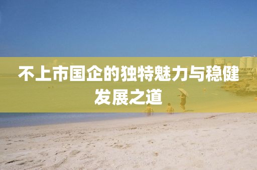 不上市国企的独特魅力与稳健发展之道