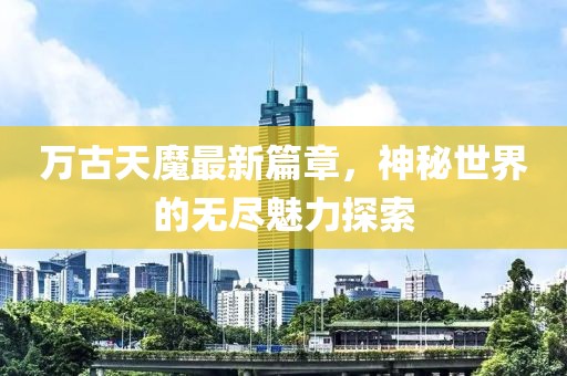 万古天魔最新篇章，神秘世界的无尽魅力探索
