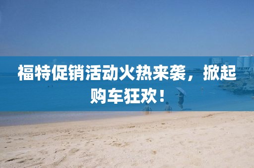 福特促销活动火热来袭，掀起购车狂欢！