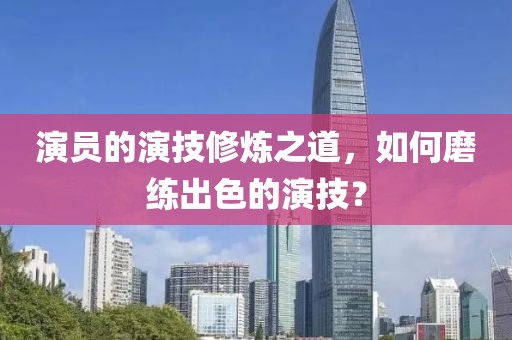 演员的演技修炼之道，如何磨练出色的演技？