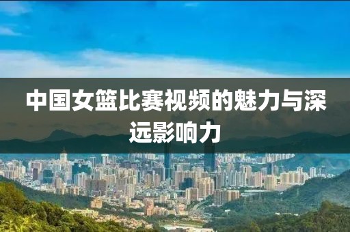 中国女篮比赛视频的魅力与深远影响力