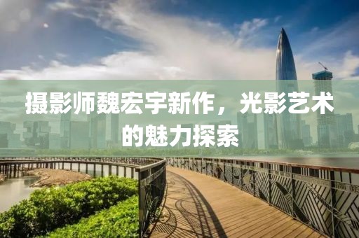 摄影师魏宏宇新作，光影艺术的魅力探索