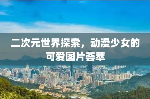 二次元世界探索，动漫少女的可爱图片荟萃