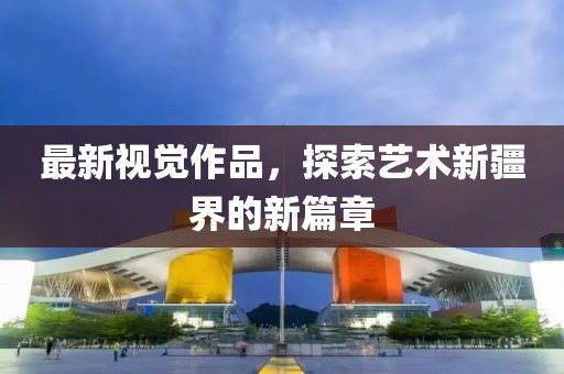 最新视觉作品，探索艺术新疆界的新篇章