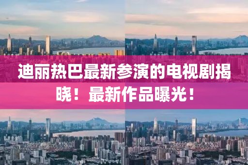 迪丽热巴最新参演的电视剧揭晓！最新作品曝光！