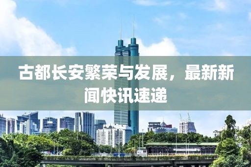 古都长安繁荣与发展，最新新闻快讯速递