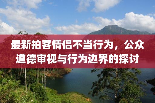 最新拍客情侣不当行为，公众道德审视与行为边界的探讨