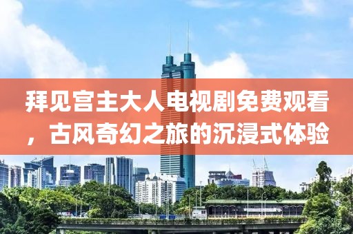 拜见宫主大人电视剧免费观看，古风奇幻之旅的沉浸式体验