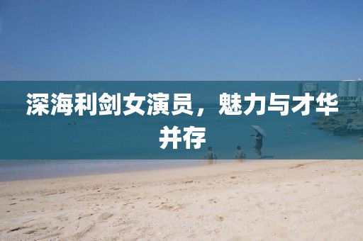 深海利剑女演员，魅力与才华并存