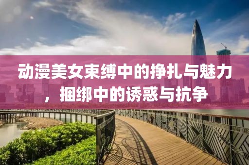 动漫美女束缚中的挣扎与魅力，捆绑中的诱惑与抗争