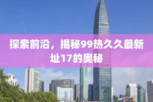 探索前沿，揭秘99热久久最新址17的奥秘