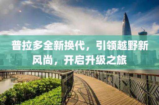 普拉多全新换代，引领越野新风尚，开启升级之旅