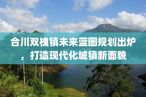 合川双槐镇未来蓝图规划出炉，打造现代化城镇新面貌