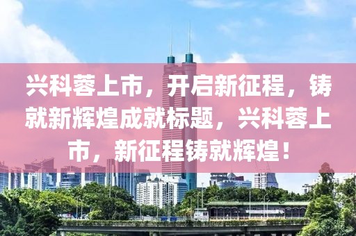 兴科蓉上市，开启新征程，铸就新辉煌成就标题，兴科蓉上市，新征程铸就辉煌！
