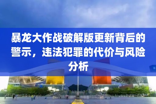 暴龙大作战破解版更新背后的警示，违法犯罪的代价与风险分析