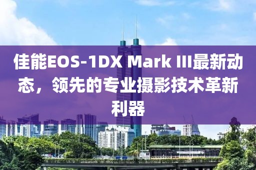 佳能EOS-1DX Mark III最新动态，领先的专业摄影技术革新利器