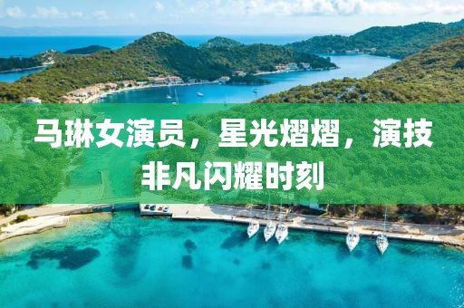 马琳女演员，星光熠熠，演技非凡闪耀时刻
