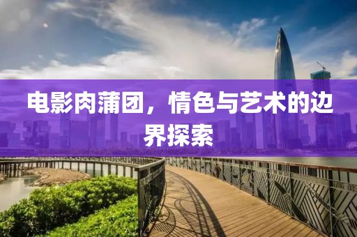 电影肉蒲团，情色与艺术的边界探索
