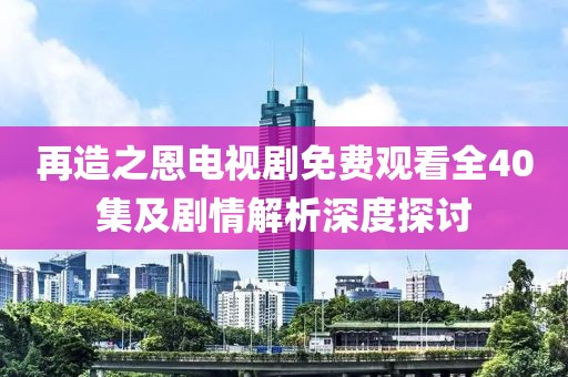 再造之恩电视剧免费观看全40集及剧情解析深度探讨