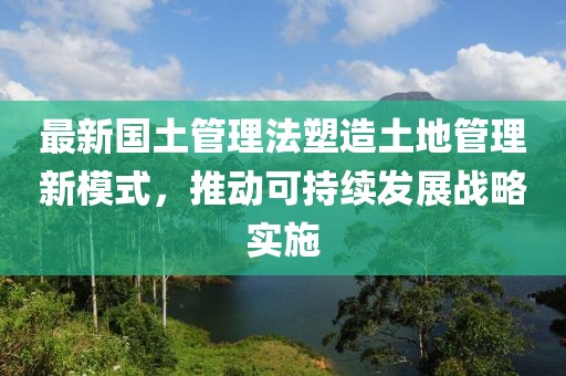 最新国土管理法塑造土地管理新模式，推动可持续发展战略实施