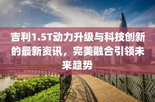 吉利1.5T动力升级与科技创新的最新资讯，完美融合引领未来趋势