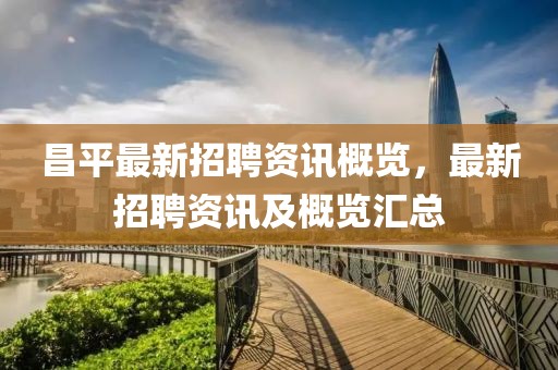 昌平最新招聘资讯概览，最新招聘资讯及概览汇总