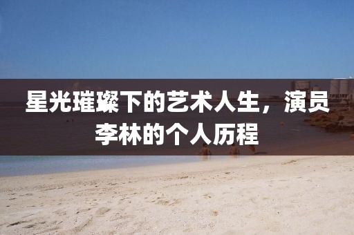 星光璀璨下的艺术人生，演员李林的个人历程