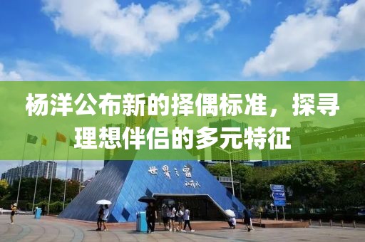 杨洋公布新的择偶标准，探寻理想伴侣的多元特征
