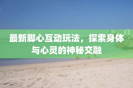 最新脚心互动玩法，探索身体与心灵的神秘交融