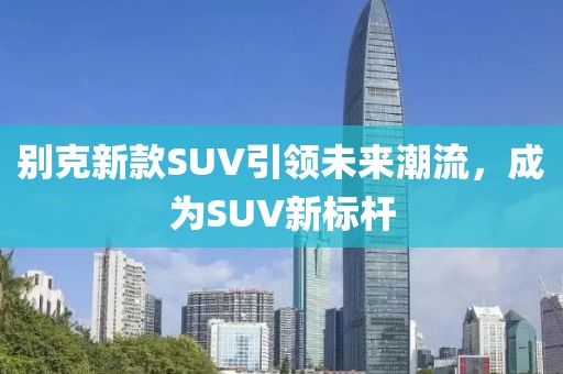 别克新款SUV引领未来潮流，成为SUV新标杆