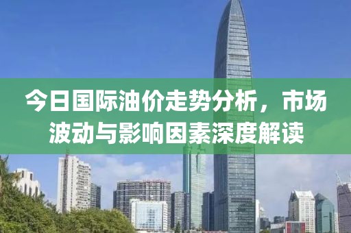今日国际油价走势分析，市场波动与影响因素深度解读