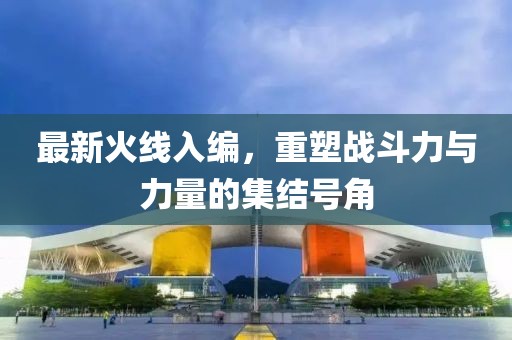 最新火线入编，重塑战斗力与力量的集结号角