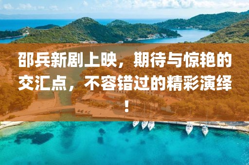 邵兵新剧上映，期待与惊艳的交汇点，不容错过的精彩演绎！