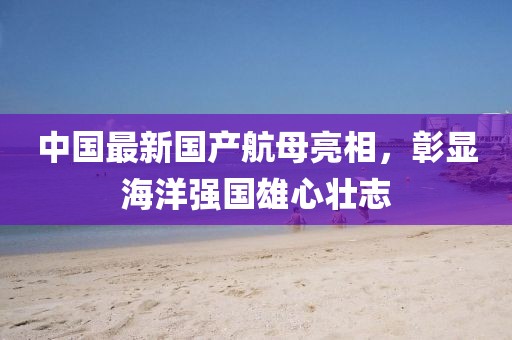 中国最新国产航母亮相，彰显海洋强国雄心壮志
