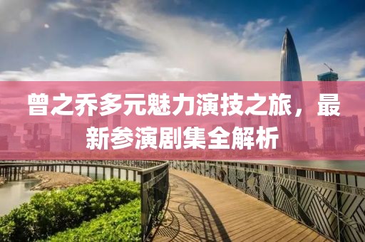 曾之乔多元魅力演技之旅，最新参演剧集全解析
