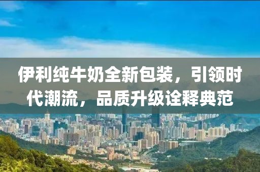 伊利纯牛奶全新包装，引领时代潮流，品质升级诠释典范