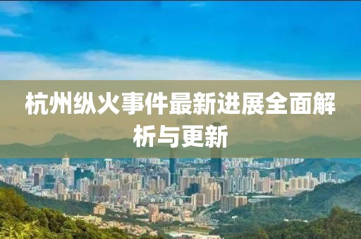 杭州纵火事件最新进展全面解析与更新