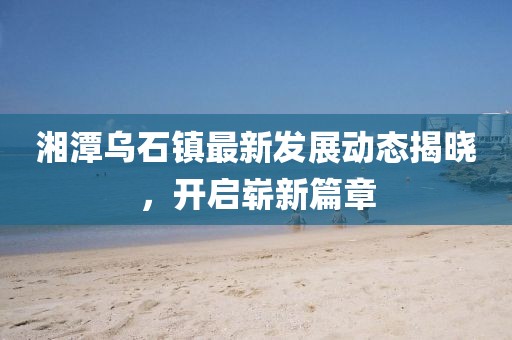 湘潭乌石镇最新发展动态揭晓，开启崭新篇章