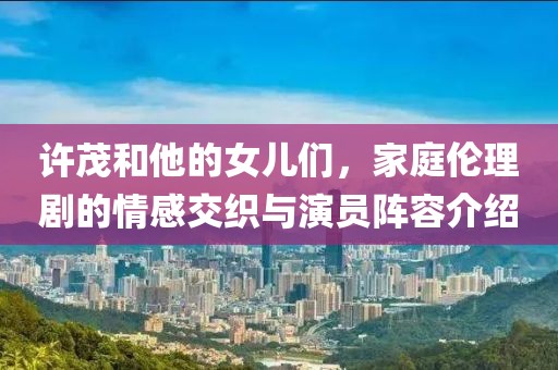 许茂和他的女儿们，家庭伦理剧的情感交织与演员阵容介绍