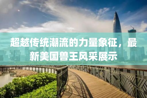 超越传统潮流的力量象征，最新美国兽王风采展示
