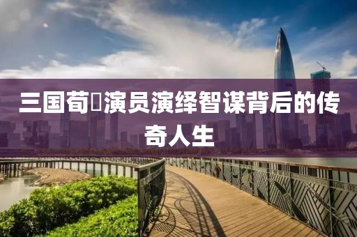 三国荀彧演员演绎智谋背后的传奇人生