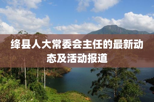 绛县人大常委会主任的最新动态及活动报道