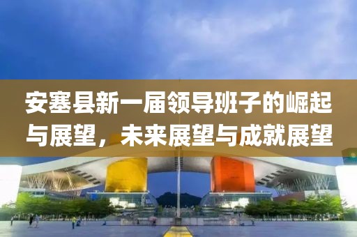 安塞县新一届领导班子的崛起与展望，未来展望与成就展望