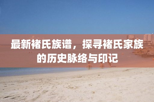 最新褚氏族谱，探寻褚氏家族的历史脉络与印记
