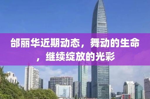 邰丽华近期动态，舞动的生命，继续绽放的光彩